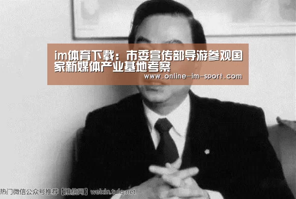 im体育下载:市委宣传部导游参观国家新媒体产业基地考察(图3) im体育app